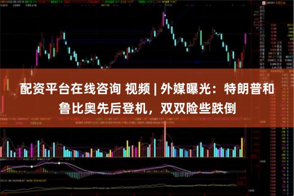 配资平台在线咨询 视频 | 外媒曝光：特朗普和鲁比奥先后登机，双双险些跌倒