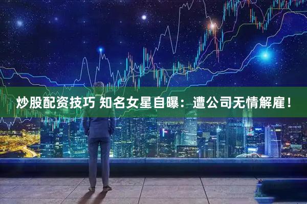 炒股配资技巧 知名女星自曝：遭公司无情解雇！