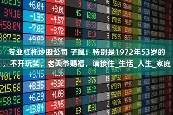 专业杠杆炒股公司 子鼠：特别是1972年53岁的，不开玩笑，老天爷赐福，请接住_生活_人生_家庭