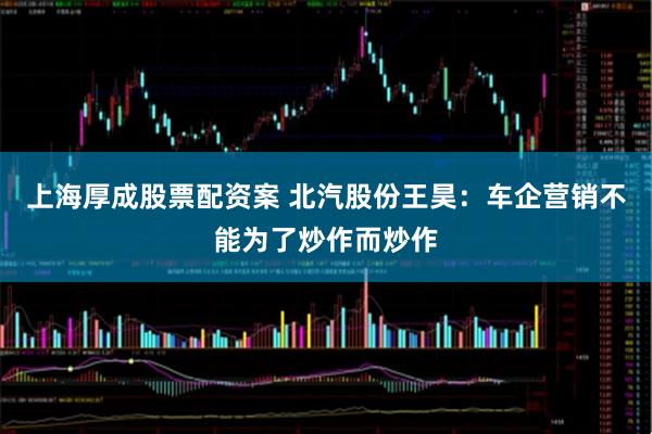 上海厚成股票配资案 北汽股份王昊：车企营销不能为了炒作而炒作