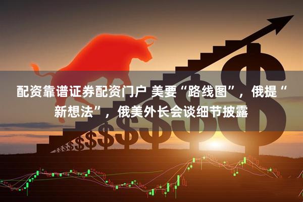 配资靠谱证券配资门户 美要“路线图”，俄提“新想法”，俄美外长会谈细节披露