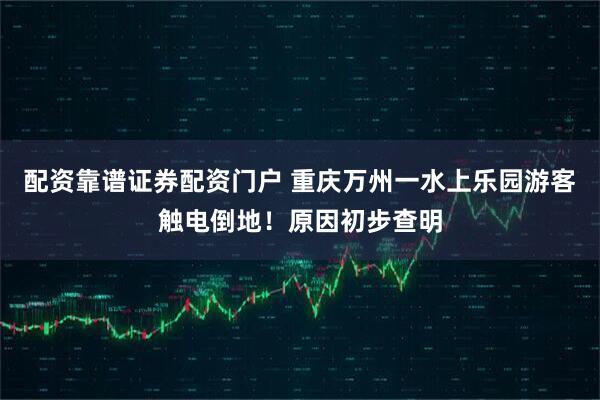 配资靠谱证券配资门户 重庆万州一水上乐园游客触电倒地！原因初步查明
