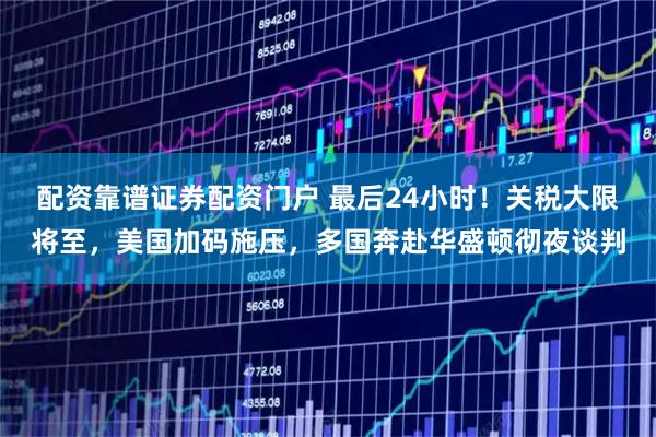 配资靠谱证券配资门户 最后24小时！关税大限将至，美国加码施压，多国奔赴华盛顿彻夜谈判