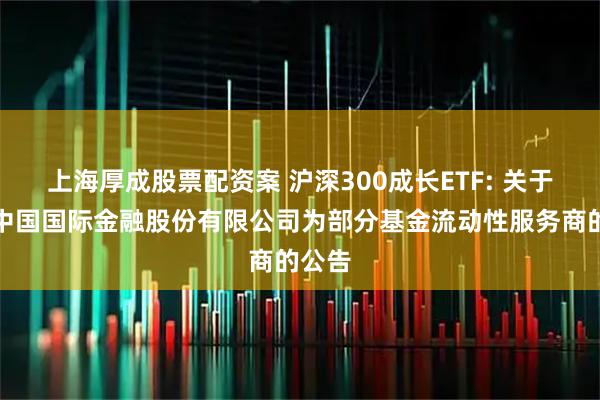 上海厚成股票配资案 沪深300成长ETF: 关于新增中国国际金融股份有限公司为部分基金流动性服务商的公告