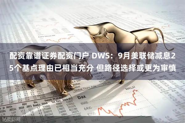 配资靠谱证券配资门户 DWS：9月美联储减息25个基点理由已相当充分 但路径选择或更为审慎