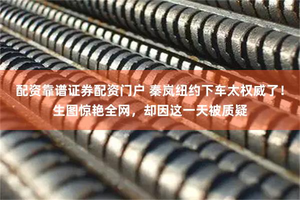 配资靠谱证券配资门户 秦岚纽约下车太权威了！生图惊艳全网，却因这一天被质疑