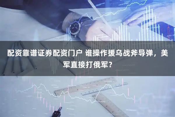 配资靠谱证券配资门户 谁操作援乌战斧导弹，美军直接打俄军？
