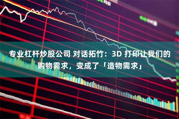 专业杠杆炒股公司 对话拓竹：3D 打印让我们的购物需求，变成了「造物需求」