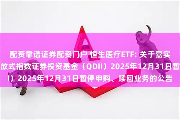 配资靠谱证券配资门户 恒生医疗ETF: 关于嘉实恒生医疗保健交易型开放式指数证券投资基金（QDII）2025年12月31日暂停申购、赎回业务的公告